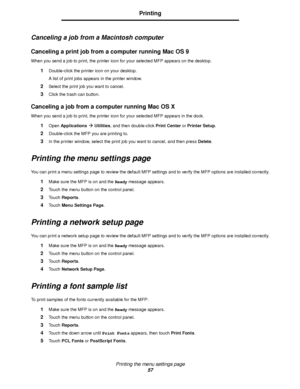 Page 57Printing the menu settings page
57
Printing
Canceling a job from a Macintosh computer
Canceling a print job from a computer running Mac OS 9
When you send a job to print, the printer icon for your selected MFP appears on the desktop.
1Double-click the printer icon on your desktop.
A list of print jobs appears in the printer window.
2Select the print job you want to cancel.
3Click the trash can button.
Canceling a job from a computer running Mac OS X
When you send a job to print, the printer icon for your...