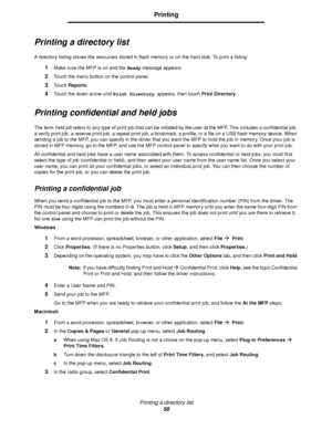 Page 58Printing a directory list
58
Printing
Printing a directory list
A directory listing shows the resources stored in flash memory or on the hard disk. To print a listing:
1Make sure the MFP is on and the Ready message appears.
2Touch the menu button on the control panel.
3Touch Reports.
4Touch the down arrow until Print Directory appears, then touch Print Directory.
Printing confidential and held jobs
The term held job refers to any type of print job that can be initiated by the user at the MFP. This...