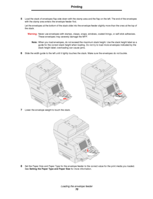 Page 70Loading the envelope feeder
70
Printing
5Load the stack of envelopes flap side down with the stamp area and the flap on the left. The end of the envelopes 
with the stamp area enters the envelope feeder first.
Let the envelopes at the bottom of the stack slide into the envelope feeder slightly more than the ones at the top of 
the stack.
Warning:Never use envelopes with stamps, clasps, snaps, windows, coated linings, or self-stick adhesives. 
These envelopes may severely damage the MFP.
Note:When you...