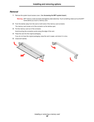 Page 88Installing or removing a memory card
88
Installing and removing options
Removal
1Remove the system board access cover. (See Accessing the MFP system board.)
Warning:MFP memory cards are easily damaged by static electricity. Touch something metal such as the MFP 
frame before you touch a memory card.
2Push the latches away from the card on both ends of the memory card connector.
The memory card moves out of the connector as the latches open.
3Pull the memory card out of the connector.
Avoid touching the...