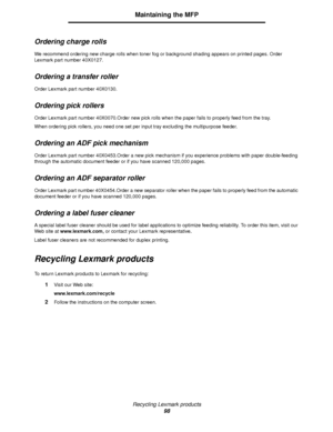 Page 98Recycling Lexmark products
98
Maintaining the MFP
Ordering charge rolls
We recommend ordering new charge rolls when toner fog or background shading appears on printed pages. Order 
Lexmark part number 40X0127.
Ordering a transfer roller
Order Lexmark part number 40X0130.
Ordering pick rollers
Order Lexmark part number 40X0070.Order new pick rolls when the paper fails to properly feed from the tray.
When ordering pick rollers, you need one set per input tray excluding the multipurpose feeder.
Ordering an...