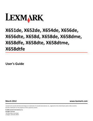 Page 1X651de, X652de, X654de, X656de,
X656dte, X658d, X658de, X658dme,
X658dfe, X658dte, X658dtme,
X658dtfe
Users Guide
March 2012 www.lexmark.com
Lexmark and Lexmark with diamond design are trademarks of Lexmark International, Inc., registered in the United States and/or other countries.
All other trademarks are the property of their respective owners.
© 2008 Lexmark International, Inc.
All rights reserved.
740 West New Circle Road
Lexington, Kentucky 40550
Downloaded From ManualsPrinter.com Manuals 