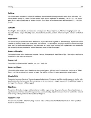 Page 104Collate
This option keeps the pages of a print job stacked in sequence when printing multiple copies of the document. The
factory default setting for Collate is on; the output pages of your copies will be ordered (1,2,3) (1,2,3) (1,2,3). If you
want all the copies of each page to remain together, turn Collate off, and your copies will be ordered (1,1,1) (2,2,2)
(3,3,3).
Options
Touching the Options button opens a screen where you can change Paper Saver, Advanced Imaging, Custom Job,
Separator Sheets,...