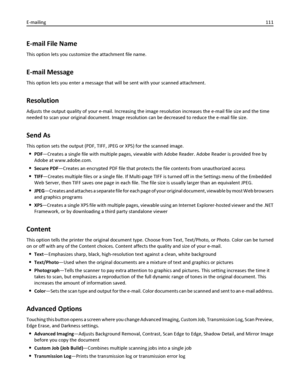 Page 111E-mail File Name
This option lets you customize the attachment file name.
E-mail Message
This option lets you enter a message that will be sent with your scanned attachment.
Resolution
Adjusts the output quality of your e-mail. Increasing the image resolution increases the e-mail file size and the time
needed to scan your original document. Image resolution can be decreased to reduce the e-mail file size.
Send As
This option sets the output (PDF, TIFF, JPEG or XPS) for the scanned image.
PDF—Creates a...
