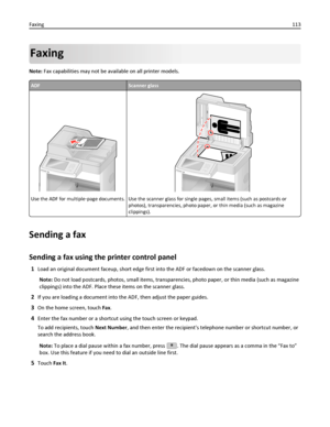 Page 113Faxing
Note: Fax capabilities may not be available on all printer models.
ADFScanner glass
A
Use the ADF for multiple‑page documents.Use the scanner glass for single pages, small items (such as postcards or
photos), transparencies, photo paper, or thin media (such as magazine
clippings).
Sending a fax
Sending a fax using the printer control panel
1Load an original document faceup, short edge first into the ADF or facedown on the scanner glass.
Note: Do not load postcards, photos, small items,...