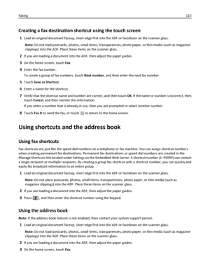 Page 115Creating a fax destination shortcut using the touch screen
1Load an original document faceup, short edge first into the ADF or facedown on the scanner glass.
Note: Do not load postcards, photos, small items, transparencies, photo paper, or thin media (such as magazine
clippings) into the ADF. Place these items on the scanner glass.
2If you are loading a document into the ADF, then adjust the paper guides.
3On the home screen, touch Fax.
4Enter the fax number.
To create a group of fax numbers, touch Next...