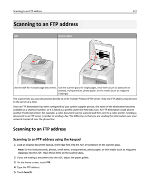 Page 122Scanning to an FTP address
ADFScanner glass
A
Use the ADF for multiple‑page documents.Use the scanner glass for single pages, small items (such as postcards or
photos), transparencies, photo paper, or thin media (such as magazine
clippings).
The scanner lets you scan documents directly to a File Transfer Protocol (FTP) server. Only one FTP address may be sent
to the server at a time.
Once an FTP destination has been configured by your system support person, the name of the destination becomes
available...