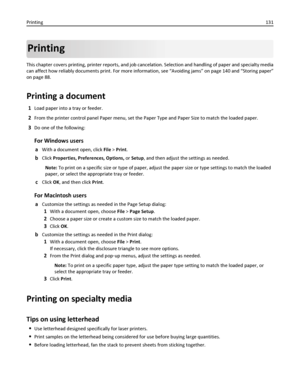 Page 131Printing
This chapter covers printing, printer reports, and job cancelation. Selection and handling of paper and specialty media
can affect how reliably documents print. For more information, see “Avoiding jams” on page 140 and “Storing paper”
on page 88.
Printing a document
1Load paper into a tray or feeder.
2From the printer control panel Paper menu, set the Paper Type and Paper Size to match the loaded paper.
3Do one of the following:
For Windows users
aWith a document open, click File > Print.
bClick...