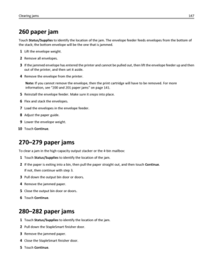 Page 147260 paper jam
Touch Status/Supplies to identify the location of the jam. The envelope feeder feeds envelopes from the bottom of
the stack; the bottom envelope will be the one that is jammed.
1Lift the envelope weight.
2Remove all envelopes.
3If the jammed envelope has entered the printer and cannot be pulled out, then lift the envelope feeder up and then
out of the printer, and then set it aside.
4Remove the envelope from the printer.
Note: If you cannot remove the envelope, then the print cartridge will...