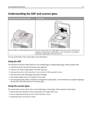 Page 17Understanding the ADF and scanner glass
Automatic Document Feeder (ADF)Scanner glass
A
Use the ADF for multiple‑page documents.Use the scanner glass for single pages, small items (such as postcards or
photos), transparencies, photo paper, or thin media (such as magazine
clippings or lightweight carbonless forms).
You can use the ADF or the scanner glass to scan documents.
Using the ADF
The Automatic Document Feeder (ADF) can scan multiple pages, including duplex pages. When using the ADF:
Load the...