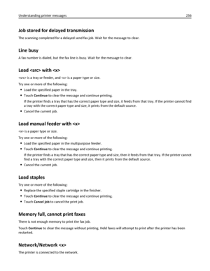 Page 236Job stored for delayed transmission
The scanning completed for a delayed send fax job. Wait for the message to clear.
Line busy
A fax number is dialed, but the fax line is busy. Wait for the message to clear.
Load  with 
 is a tray or feeder, and  is a paper type or size.
Try one or more of the following:
Load the specified paper in the tray.
Touch Continue to clear the message and continue printing.
If the printer finds a tray that has the correct paper type and size, it feeds from that tray. If the...