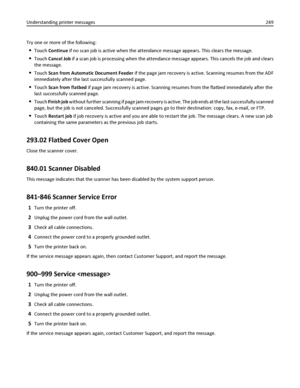 Page 249Try one or more of the following:
Touch Continue if no scan job is active when the attendance message appears. This clears the message.
Touch Cancel Job if a scan job is processing when the attendance message appears. This cancels the job and clears
the message.
Touch Scan from Automatic Document Feeder if the page jam recovery is active. Scanning resumes from the ADF
immediately after the last successfully scanned page.
Touch Scan from flatbed if page jam recovery is active. Scanning resumes from the...