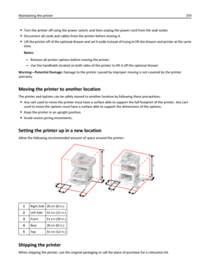 Page 259Turn the printer off using the power switch, and then unplug the power cord from the wall outlet.
Disconnect all cords and cables from the printer before moving it.
Lift the printer off of the optional drawer and set it aside instead of trying to lift the drawer and printer at the same
time.
Notes:
–Remove all printer options before moving the printer.
–Use the handholds located on both sides of the printer to lift it off the optional drawer.
Warning—Potential Damage: Damage to the printer caused by...