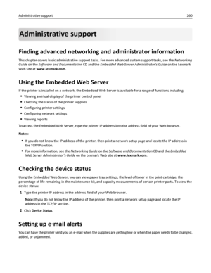 Page 260Administrative support
Finding advanced networking and administrator information
This chapter covers basic administrative support tasks. For more advanced system support tasks, see the Networking
Guide on the Software and Documentation CD and the Embedded Web Server Administrators Guide on the Lexmark
Web site at www.lexmark.com.
Using the Embedded Web Server
If the printer is installed on a network, the Embedded Web Server is available for a range of functions including:
Viewing a virtual display of the...