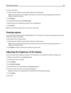 Page 261To set up e‑mail alerts:
1Type the printer IP address into the address field of your Web browser.
Note: If you do not know the IP address of the printer, then print a network setup page and locate the IP
address in the TCP/IP section.
2Click Settings.
3Under Other Settings, click E‑mail Alert Setup.
4Select the items for notification, and type in the e‑mail addresses.
5Click Submit.
Note: See your system support person to set up the e‑mail server.
Viewing reports
You can view some reports from the...