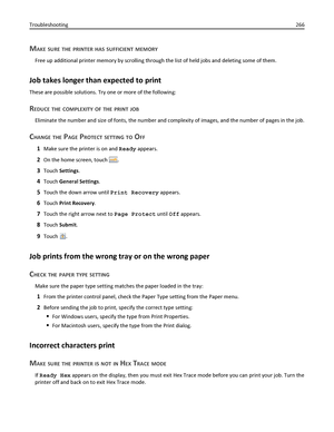 Page 266MAKE SURE THE PRINTER HAS SUFFICIENT MEMORY
Free up additional printer memory by scrolling through the list of held jobs and deleting some of them.
Job takes longer than expected to print
These are possible solutions. Try one or more of the following:
REDUCE THE COMPLEXITY OF THE PRINT JOB
Eliminate the number and size of fonts, the number and complexity of images, and the number of pages in the job.
CHANGE THE PAGE PROTECT SETTING TO OFF
1Make sure the printer is on and Ready appears.
2On the home...