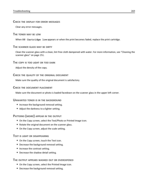Page 269CHECK THE DISPLAY FOR ERROR MESSAGES
Clear any error messages.
THE TONER MAY BE LOW
When 88 Cartridge low appears or when the print becomes faded, replace the print cartridge.
THE SCANNER GLASS MAY BE DIRTY
Clean the scanner glass with a clean, lint‑free cloth dampened with water. For more information, see “Cleaning the
scanner glass” on page 251.
THE COPY IS TOO LIGHT OR TOO DARK
Adjust the density of the copy.
CHECK THE QUALITY OF THE ORIGINAL DOCUMENT
Make sure the quality of the original document is...