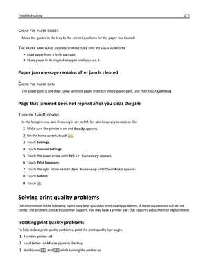 Page 279CHECK THE PAPER GUIDES
Move the guides in the tray to the correct positions for the paper size loaded.
THE PAPER MAY HAVE ABSORBED MOISTURE DUE TO HIGH HUMIDITY
Load paper from a fresh package.
Store paper in its original wrapper until you use it.
Paper jam message remains after jam is cleared
C
HECK THE PAPER PATH
The paper path is not clear. Clear jammed paper from the entire paper path, and then touch Continue.
Page that jammed does not reprint after you clear the jam
T
URN ON JAM RECOVERY
In the...