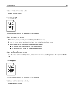 Page 289THERE IS TONER IN THE PAPER PATH
Contact Customer Support.
Toner rubs off
These are possible solutions. Try one or more of the following:
CHECK THE PAPER TYPE SETTING
Make sure the paper type setting matches the paper loaded in the tray:
1From the printer control panel, check the Paper Type setting from the Paper menu.
2Before sending the job to print, specify the correct type setting:
For Windows users, specify the type from Print Properties.
For Macintosh users, specify the type from the Print dialog....
