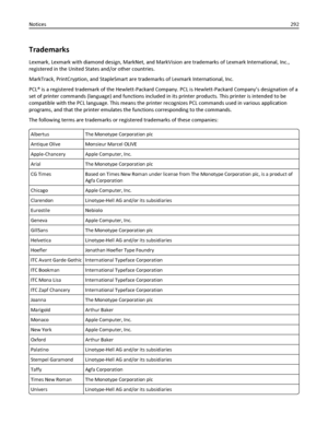 Page 292Trademarks
Lexmark, Lexmark with diamond design, MarkNet, and MarkVision are trademarks of Lexmark International, Inc.,
registered in the United States and/or other countries.
MarkTrack, PrintCryption, and StapleSmart are trademarks of Lexmark International, Inc.
PCL® is a registered trademark of the Hewlett-Packard Company. PCL is Hewlett-Packard Company’s designation of a
set of printer commands (language) and functions included in its printer products. This printer is intended to be
compatible with...