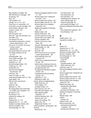 Page 31388.yy Replace cartridge  248
900–999 Service   249
Answering  232
Busy  232
Call complete  232
Change  to   232
Check tray  connection  232
Close door or insert cartridge  233
Close finisher side door  233
Connect bps  233
Dialing  233
Disk corrupted  233
Disk Full ‑ Scan Job Canceled  233
Fax failed  233
Fax memory full  234
Fax partition inoperative. Contact
system administrator.  234
Fax server To Format not set up.
Contact system
administrator.  234
Fax Station Name not set up  234
Fax Station Number...