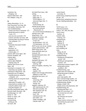 Page 314resolution, fax 
changing  116
Restore Held Jobs?  240
RJ11 adapter, using  61
S
safety information  12, 13
Scan Document Too Long  240
scan quality, improving  130
scan troubleshooting 
cannot scan from a computer  272
partial document or photo
scans  271
scan was not successful  270
scanner unit does not close  268
scanning takes too long or freezes
the computer  271
scanner 
Automatic Document Feeder
(ADF)  17
functions  16
registration  252
scanner glass  17
Scanner ADF Cover Open  240
Scanner...