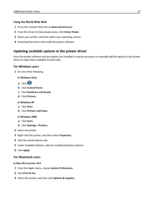 Page 47Using the World Wide Web
1
Go to the Lexmark Web site at www.lexmark.com.
2From the Drivers & Downloads menu, click Driver Finder.
3Select your printer, and then select your operating system.
4Download the driver and install the printer software.
Updating available options in the printer driver
Once the printer software and any options are installed, it may be necessary to manually add the options in the printer
driver to make them available for print jobs.
For Windows users
1Do one of the following:
In...