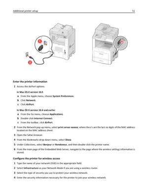 Page 512
1
Enter the printer information
1
Access the AirPort options.
In Mac OS X version 10.5
aFrom the Apple menu, choose System Preferences.
bClick Network.
cClick AirPort.
In Mac OS X version 10.4 and earlier
aFrom the Go menu, choose Applications.
bDouble‑click Internet Connect.
cFrom the toolbar, click AirPort.
2From the Network pop‑up menu, select print server xxxxxx, where the x’s are the last six digits of the MAC address
located on the MAC address sheet.
3Open the Safari browser.
4From the Bookmarks...