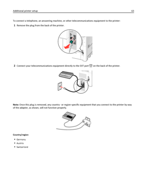 Page 63To connect a telephone, an answering machine, or other telecommunications equipment to the printer:
1Remove the plug from the back of the printer.
2Connect your telecommunications equipment directly to the EXT port  on the back of the printer.
Note: Once this plug is removed, any country‑ or region‑specific equipment that you connect to the printer by way
of the adapter, as shown, will not function properly.
Country/region
Germany
Austria
Switzerland
Additional printer setup63
Downloaded From...