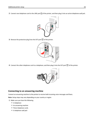 Page 662Connect one telephone cord to the LINE port  of the printer, and then plug it into an active telephone wall jack.
3Remove the protective plug from the EXT port  of the printer.
4Connect the other telephone cord to a telephone, and then plug it into the EXT port  of the printer.
Connecting to an answering machine
Connect an answering machine to the printer to receive both incoming voice messages and faxes.
Note: Setup steps may vary depending on your country or region.
1Make sure you have the following:...