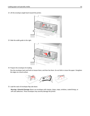 Page 822Lift the envelope weight back toward the printer.
3Slide the width guide to the right.
4Prepare the envelopes for loading.
Flex the envelopes back and forth to loosen them, and then fan them. Do not fold or crease the paper. Straighten
the edges on a level surface.
5Load the stack of envelopes flap side down.
Warning—Potential Damage: Never use envelopes with stamps, clasps, snaps, windows, coated linings, or
self‑stick adhesives. These envelopes may severely damage the printer. Loading paper and...