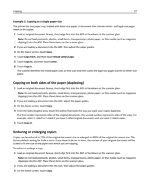 Page 97Example 2: Copying to a single paper size
The printer has one paper tray, loaded with letter-size paper. A document that contains letter‑ and legal‑size pages
needs to be copied.
1Load an original document faceup, short edge first into the ADF or facedown on the scanner glass.
Note: Do not load postcards, photos, small items, transparencies, photo paper, or thin media (such as magazine
clippings) into the ADF. Place these items on the scanner glass.
2If you are loading a document into the ADF, then...