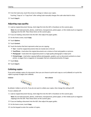 Page 984From the Scale area, touch the arrows to enlarge or reduce your copies.
Touching “Copy to” or “Copy from” after setting Scale manually changes the scale value back to Auto.
5Touch Copy It.
Adjusting copy quality
1Load an original document faceup, short edge first into the ADF or facedown on the scanner glass.
Note: Do not load postcards, photos, small items, transparencies, photo paper, or thin media (such as magazine
clippings) into the ADF. Place these items on the scanner glass.
2If you are loading a...