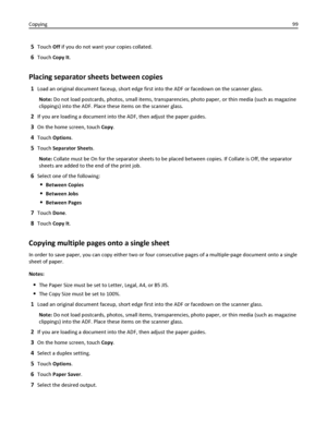Page 995Touch Off if you do not want your copies collated.
6Touch Copy It.
Placing separator sheets between copies
1Load an original document faceup, short edge first into the ADF or facedown on the scanner glass.
Note: Do not load postcards, photos, small items, transparencies, photo paper, or thin media (such as magazine
clippings) into the ADF. Place these items on the scanner glass.
2If you are loading a document into the ADF, then adjust the paper guides.
3On the home screen, touch Copy.
4Touch Options....