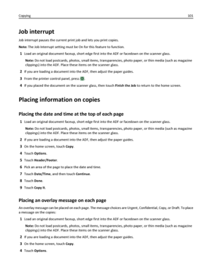 Page 101Job interrupt
Job interrupt pauses the current print job and lets you print copies.
Note: The Job Interrupt setting must be On for this feature to function.
1Load an original document faceup, short edge first into the ADF or facedown on the scanner glass.
Note: Do not load postcards, photos, small items, transparencies, photo paper, or thin media (such as magazine
clippings) into the ADF. Place these items on the scanner glass.
2If you are loading a document into the ADF, then adjust the paper guides....