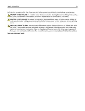 Page 13Refer service or repairs, other than those described in the user documentation, to a professional service person.
CAUTION—SHOCK HAZARD: To avoid the risk of electric shock when cleaning the exterior of the printer, unplug
the power cord from the wall outlet and disconnect all cables from the printer before proceeding.
CAUTION—SHOCK HAZARD: Do not use the fax feature during a lightning storm. Do not set up this product or
make any electrical or cabling connections, such as the fax feature, power cord, or...