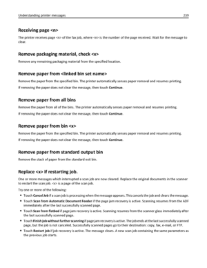 Page 239Receiving page 
The printer receives page  of the fax job, where  is the number of the page received. Wait for the message to
clear.
Remove packaging material, check 
Remove any remaining packaging material from the specified location.
Remove paper from 
Remove the paper from the specified bin. The printer automatically senses paper removal and resumes printing.
If removing the paper does not clear the message, then touch Continue.
Remove paper from all bins
Remove the paper from all of the bins. The...