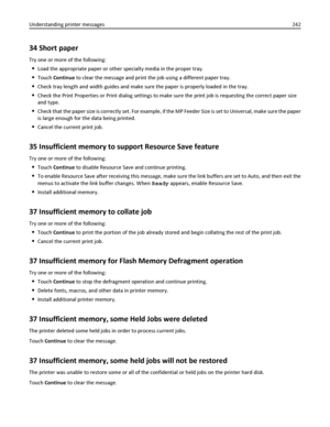 Page 24234 Short paper
Try one or more of the following:
Load the appropriate paper or other specialty media in the proper tray.
Touch Continue to clear the message and print the job using a different paper tray.
Check tray length and width guides and make sure the paper is properly loaded in the tray.
Check the Print Properties or Print dialog settings to make sure the print job is requesting the correct paper size
and type.
Check that the paper size is correctly set. For example, if the MP Feeder Size is set...