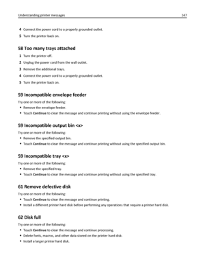 Page 2474Connect the power cord to a properly grounded outlet.
5Turn the printer back on.
58 Too many trays attached
1Turn the printer off.
2Unplug the power cord from the wall outlet.
3Remove the additional trays.
4Connect the power cord to a properly grounded outlet.
5Turn the printer back on.
59 Incompatible envelope feeder
Try one or more of the following:
Remove the envelope feeder.
Touch Continue to clear the message and continue printing without using the envelope feeder.
59 Incompatible output bin 
Try...