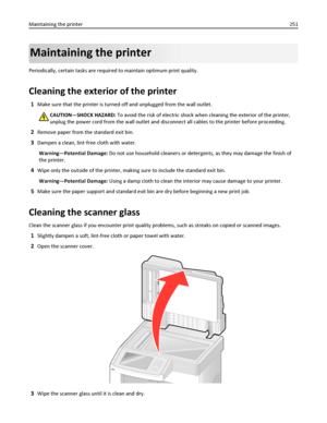 Page 251Maintaining the printer
Periodically, certain tasks are required to maintain optimum print quality.
Cleaning the exterior of the printer
1Make sure that the printer is turned off and unplugged from the wall outlet.
CAUTION—SHOCK HAZARD: To avoid the risk of electric shock when cleaning the exterior of the printer,
unplug the power cord from the wall outlet and disconnect all cables to the printer before proceeding.
2Remove paper from the standard exit bin.
3Dampen a clean, lint‑free cloth with water....