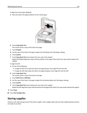 Page 253To align the scanner glass (flatbed):
aPlace the Quick Test page facedown on the scanner glass.
bTouch Copy Quick Test.
The scanner prints a copy of the Quick Test page.
cTouch Flatbed.
dUse the copy of the Quick Test page to adjust the Left Margin and Top Margin settings.
eTouch Submit.
fTouch Copy Quick Test and compare the new copy to the original.
Repeat the flatbed alignment steps until the position on the page of the Quick Test copy closely matches the
original.
To align the ADF:
aDo one of the...