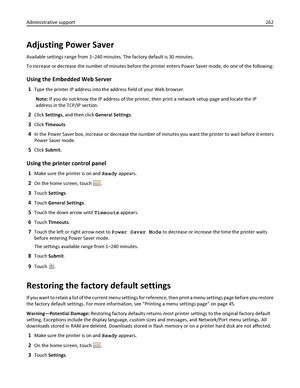 Page 262Adjusting Power Saver
Available settings range from 1–240 minutes. The factory default is 30 minutes.
To increase or decrease the number of minutes before the printer enters Power Saver mode, do one of the following:
Using the Embedded Web Server
1Type the printer IP address into the address field of your Web browser.
Note: If you do not know the IP address of the printer, then print a network setup page and locate the IP
address in the TCP/IP section.
2Click Settings, and then click General Settings....