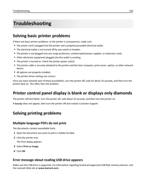 Page 264Troubleshooting
Solving basic printer problems
If there are basic printer problems, or the printer is unresponsive, make sure:
The power cord is plugged into the printer and a properly grounded electrical outlet.
The electrical outlet is not turned off by any switch or breaker.
The printer is not plugged into any surge protectors, uninterrupted power supplies, or extension cords.
Other electronic equipment plugged into the outlet is working.
The printer is turned on. Check the printer power switch.
The...