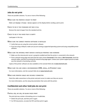 Page 265Jobs do not print
These are possible solutions. Try one or more of the following:
MAKE SURE THE PRINTER IS READY TO PRINT
Make sure Ready or Power Saver appears on the display before sending a job to print.
CHECK TO SEE IF THE STANDARD EXIT BIN IS FULL
Remove the stack of paper from the standard exit bin.
CHECK TO SEE IF THE PAPER TRAY IS EMPTY
Load paper in the tray.
MAKE SURE THE CORRECT PRINTER SOFTWARE IS INSTALLED
Verify that you are using the correct printer software.
If you are using a USB port,...