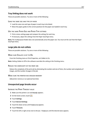 Page 267Tray linking does not work
These are possible solutions. Try one or more of the following:
LOAD THE SAME SIZE AND TYPE OF PAPER
Load the same size and type of paper in each tray to be linked.
Move the paper guides to the correct positions for the paper size loaded in each tray.
USE THE SAME PAPER SIZE AND PAPER TYPE SETTINGS
Print a menu settings page and compare the settings for each tray.
If necessary, adjust the settings from the Paper Size/Type menu.
Note: The multipurpose feeder does not...