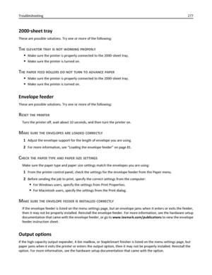 Page 2772000‑sheet tray
These are possible solutions. Try one or more of the following:
THE ELEVATOR TRAY IS NOT WORKING PROPERLY
Make sure the printer is properly connected to the 2000‑sheet tray.
Make sure the printer is turned on.
THE PAPER FEED ROLLERS DO NOT TURN TO ADVANCE PAPER
Make sure the printer is properly connected to the 2000‑sheet tray.
Make sure the printer is turned on.
Envelope feeder
These are possible solutions. Try one or more of the following:
RESET THE PRINTER
Turn the printer off, wait...