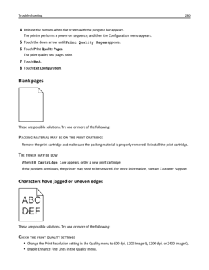 Page 2804Release the buttons when the screen with the progress bar appears.
The printer performs a power‑on sequence, and then the Configuration menu appears.
5Touch the down arrow until Print Quality Pages appears.
6Touch Print Quality Pages.
The print quality test pages print.
7Touch Back.
8Touch Exit Configuration.
Blank pages
These are possible solutions. Try one or more of the following:
PACKING MATERIAL MAY BE ON THE PRINT CARTRIDGE
Remove the print cartridge and make sure the packing material is properly...