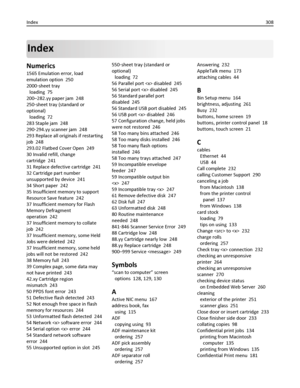 Page 308Index
Numerics
1565 Emulation error, load
emulation option  250
2000‑sheet tray 
loading  75
200–282.yy paper jam  248
250‑sheet tray (standard or
optional) 
loading  72
283 Staple jam  248
290‑294.yy scanner jam  248
293 Replace all originals if restarting
job  248
293.02 Flatbed Cover Open  249
30 Invalid refill, change
cartridge  241
31 Replace defective cartridge  241
32 Cartridge part number
unsupported by device  241
34 Short paper  242
35 Insufficient memory to support
Resource Save feature  242...