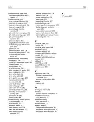 Page 315troubleshooting, paper feed 
message remains after jam is
cleared  279
troubleshooting, print 
error reading USB drive  264
held jobs do not print  265
incorrect characters print  266
incorrect margins  282
jammed page does not
reprint  279
job prints from wrong tray  266
job prints on wrong paper  266
job takes longer than
expected  266
jobs do not print  265
Large jobs do not collate  267
multiple‑language PDFs do not
print  264
paper curl  283
paper frequently jams  278
tray linking does not work...