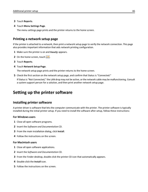 Page 463Touch Reports.
4Touch Menu Settings Page.
The menu settings page prints and the printer returns to the home screen.
Printing a network setup page
If the printer is attached to a network, then print a network setup page to verify the network connection. This page
also provides important information that aids network printing configuration.
1Make sure the printer is on and Ready appears.
2On the home screen, touch .
3Touch Reports.
4Touch Network Setup Page.
The network setup page prints and the printer...